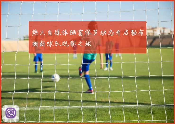 热火自媒体晒富保罗动态开启勒布朗新球队观察之旅