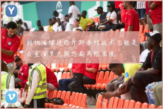 利物浦球迷怒斥斯洛特战术无能是否重演罗杰斯悲剧再陷困境