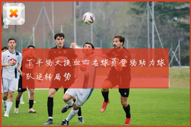 下半场大换血四名球员登场助力球队逆转局势