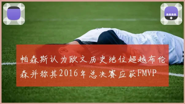 帕森斯认为欧文历史地位超越布伦森并称其2016年总决赛应获FMVP