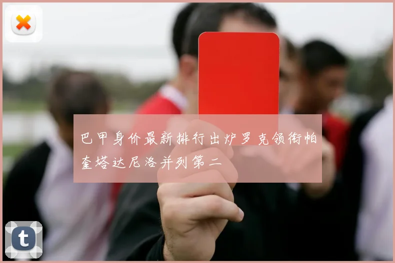 巴甲身价最新排行出炉罗克领衔帕奎塔达尼洛并列第二