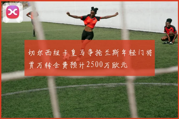 切尔西纽卡皇马争抢兰斯年轻门将贾万转会费预计2500万欧元