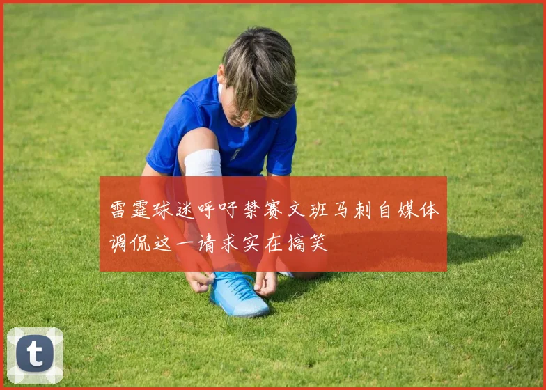 雷霆球迷呼吁禁赛文班马刺自媒体调侃这一请求实在搞笑