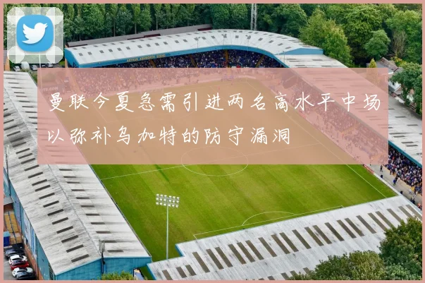 曼联今夏急需引进两名高水平中场以弥补乌加特的防守漏洞