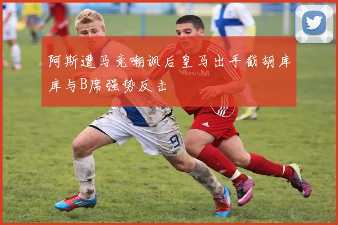 阿斯遭马竞嘲讽后皇马出手截胡库库与B席强势反击
