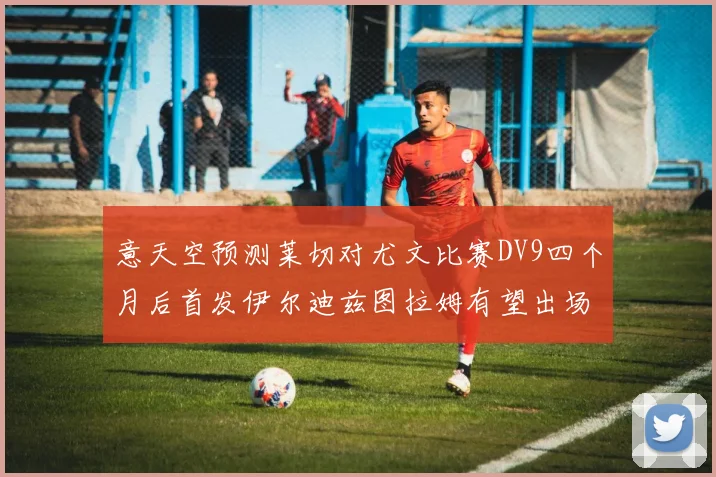 意天空预测莱切对尤文比赛DV9四个月后首发伊尔迪兹图拉姆有望出场