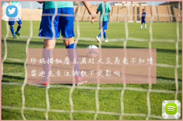 珍妮揭秘詹东眉对大交易毫不知情雷迪克专注执教不受影响