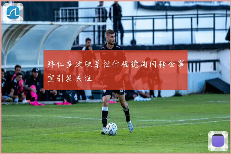 拜仁多次联系拉什福德询问转会事宜引发关注