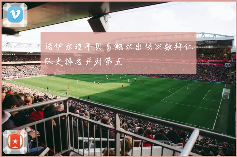 诺伊尔追平贝肯鲍尔出场次数拜仁队史排名并列第五