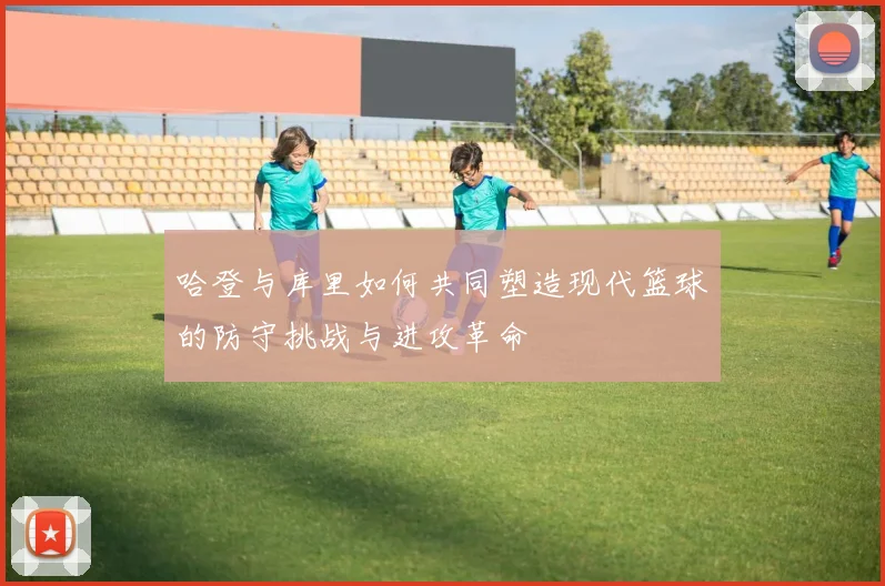 哈登与库里如何共同塑造现代篮球的防守挑战与进攻革命