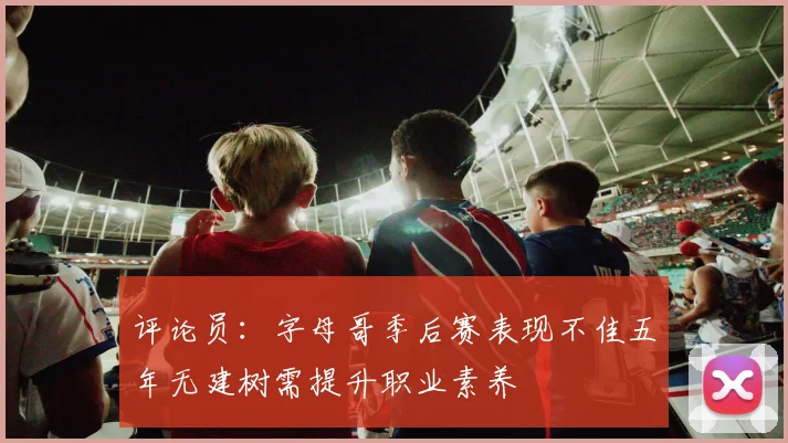 评论员：字母哥季后赛表现不佳五年无建树需提升职业素养