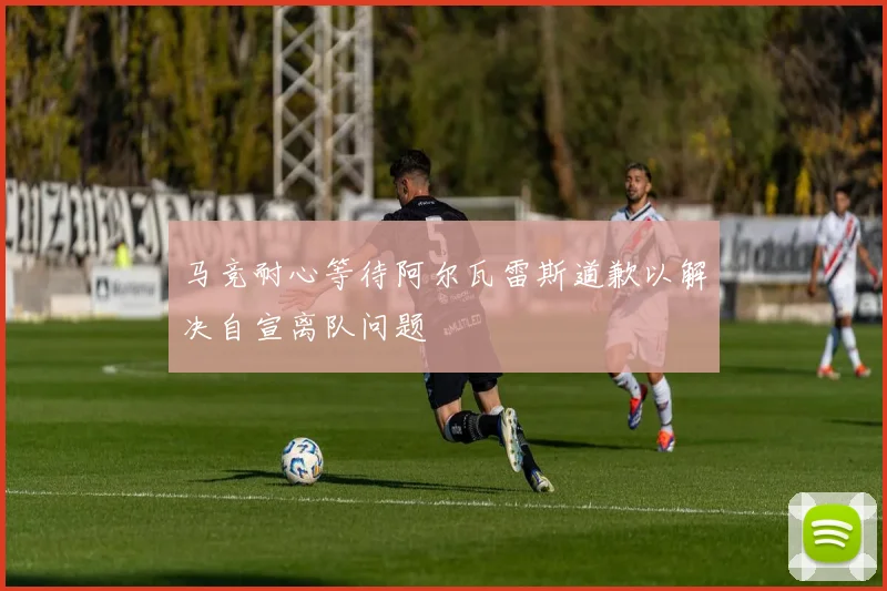 马竞耐心等待阿尔瓦雷斯道歉以解决自宣离队问题