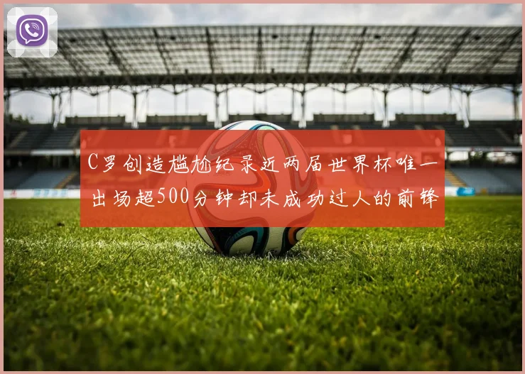 C罗创造尴尬纪录近两届世界杯唯一出场超500分钟却未成功过人的前锋
