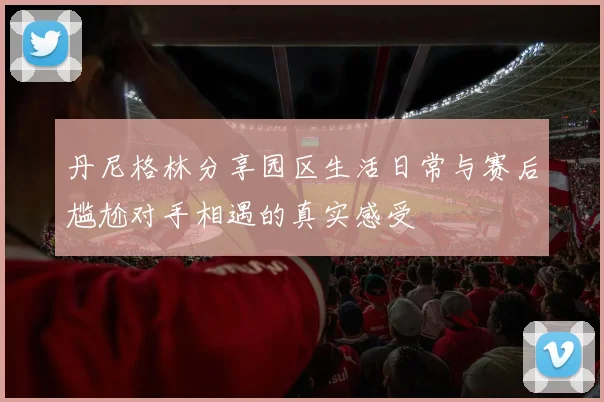 丹尼格林分享园区生活日常与赛后尴尬对手相遇的真实感受