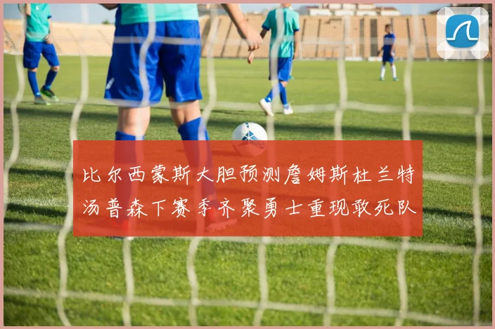 比尔西蒙斯大胆预测詹姆斯杜兰特汤普森下赛季齐聚勇士重现敢死队辉煌