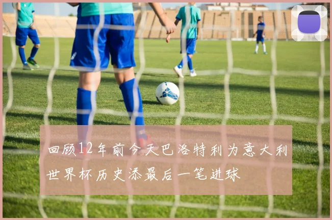 回顾12年前今天巴洛特利为意大利世界杯历史添最后一笔进球