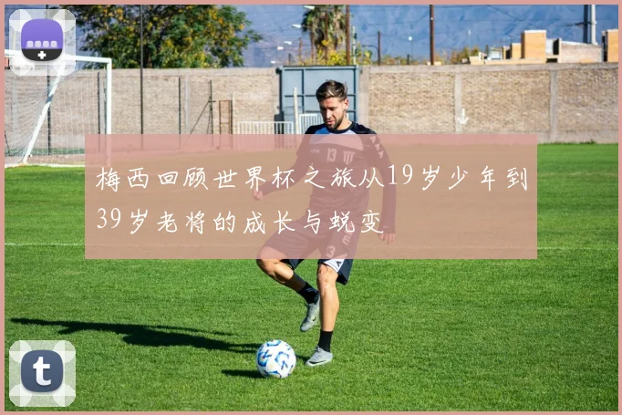 梅西回顾世界杯之旅从19岁少年到39岁老将的成长与蜕变