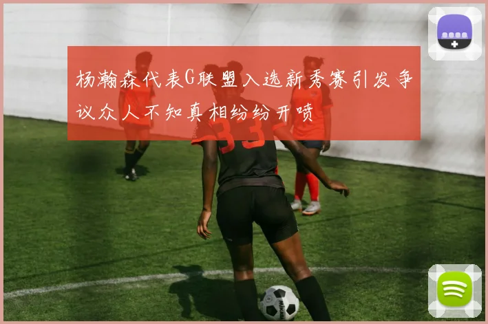 杨瀚森代表G联盟入选新秀赛引发争议众人不知真相纷纷开喷