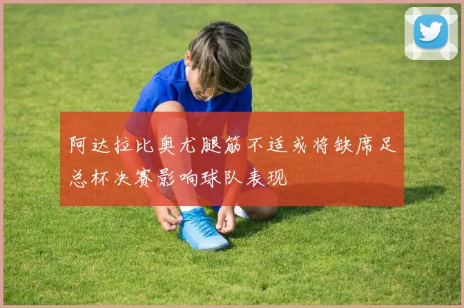 阿达拉比奥尤腿筋不适或将缺席足总杯决赛影响球队表现