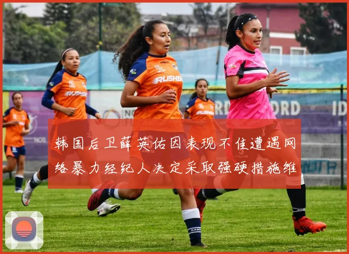 韩国后卫薛英佑因表现不佳遭遇网络暴力经纪人决定采取强硬措施维护权益