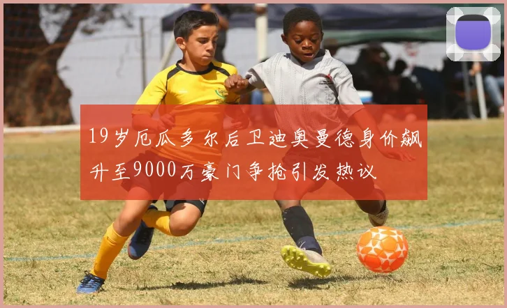 19岁厄瓜多尔后卫迪奥曼德身价飙升至9000万豪门争抢引发热议