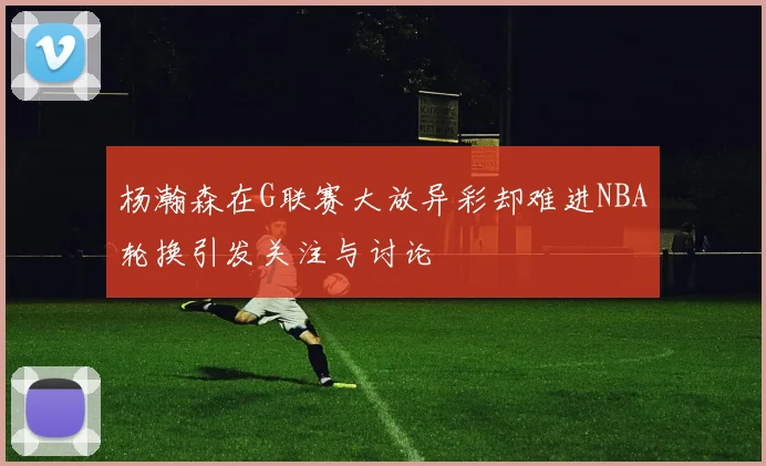 杨瀚森在G联赛大放异彩却难进NBA轮换引发关注与讨论